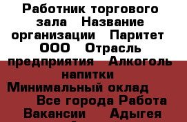 Работник торгового зала › Название организации ­ Паритет, ООО › Отрасль предприятия ­ Алкоголь, напитки › Минимальный оклад ­ 20 000 - Все города Работа » Вакансии   . Адыгея респ.,Адыгейск г.